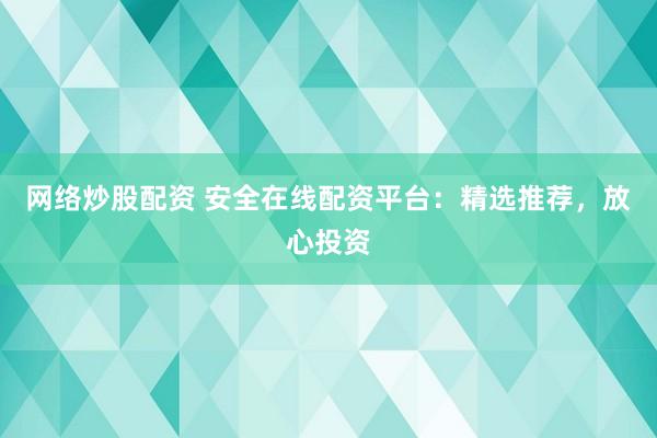 网络炒股配资 安全在线配资平台：精选推荐，放心投资
