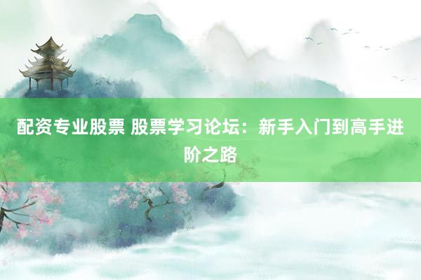 配资专业股票 股票学习论坛：新手入门到高手进阶之路