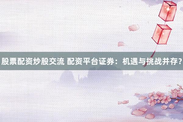 股票配资炒股交流 配资平台证券：机遇与挑战并存？