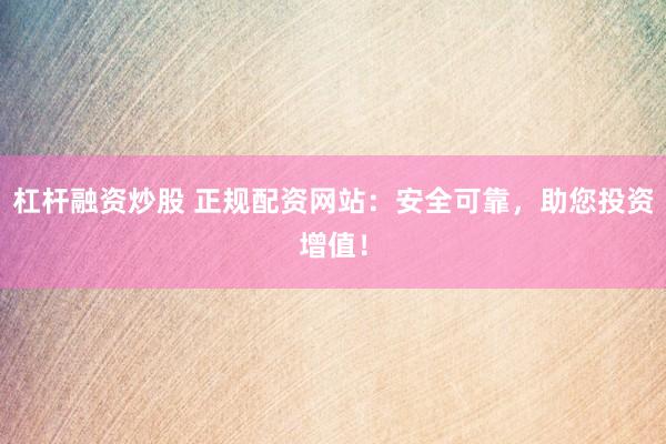 杠杆融资炒股 正规配资网站：安全可靠，助您投资增值！