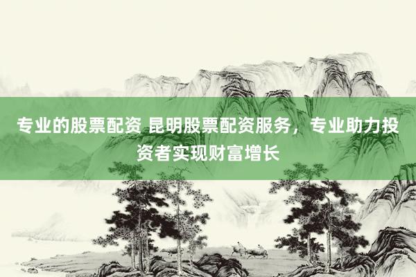 专业的股票配资 昆明股票配资服务，专业助力投资者实现财富增长