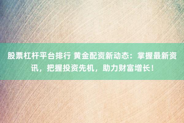 股票杠杆平台排行 黄金配资新动态：掌握最新资讯，把握投资先机，助力财富增长！