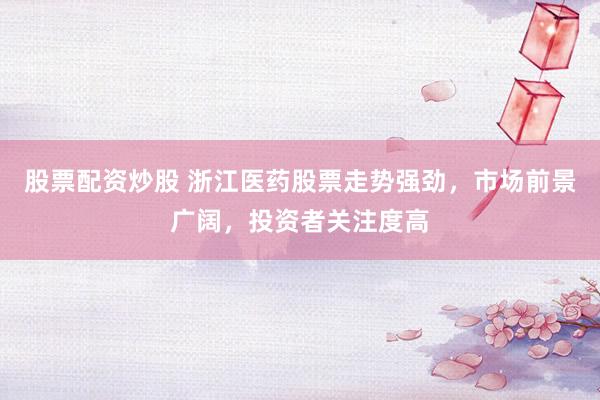股票配资炒股 浙江医药股票走势强劲，市场前景广阔，投资者关注度高