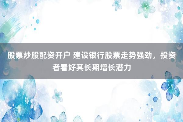 股票炒股配资开户 建设银行股票走势强劲，投资者看好其长期增长潜力