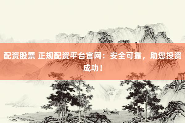 配资股票 正规配资平台官网：安全可靠，助您投资成功！