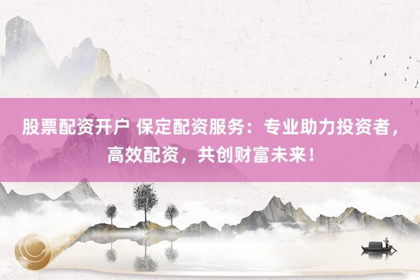 股票配资开户 保定配资服务：专业助力投资者，高效配资，共创财富未来！