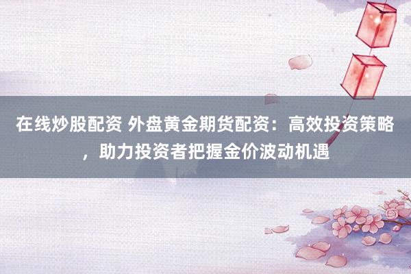 在线炒股配资 外盘黄金期货配资：高效投资策略，助力投资者把握金价波动机遇