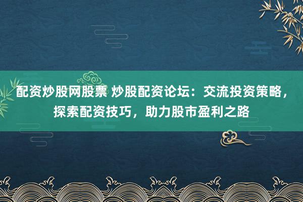 配资炒股网股票 炒股配资论坛：交流投资策略，探索配资技巧，助力股市盈利之路