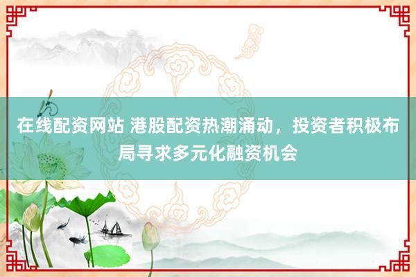 在线配资网站 港股配资热潮涌动，投资者积极布局寻求多元化融资机会