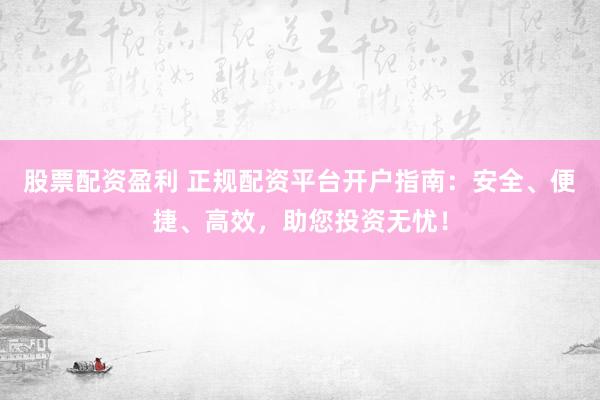 股票配资盈利 正规配资平台开户指南：安全、便捷、高效，助您投资无忧！