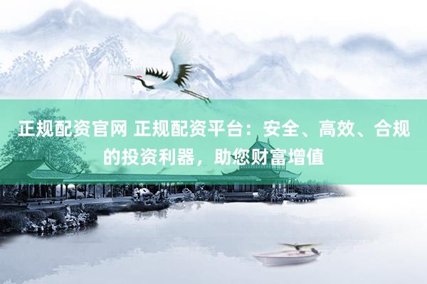 正规配资官网 正规配资平台：安全、高效、合规的投资利器，助您财富增值