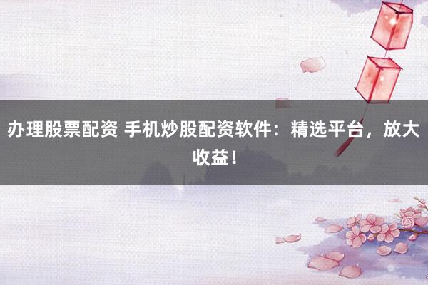 办理股票配资 手机炒股配资软件：精选平台，放大收益！