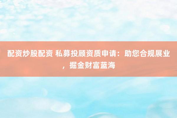 配资炒股配资 私募投顾资质申请：助您合规展业，掘金财富蓝海