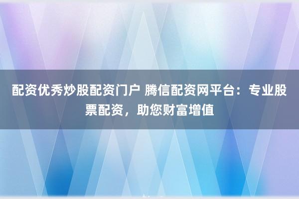 配资优秀炒股配资门户 腾信配资网平台：专业股票配资，助您财富增值