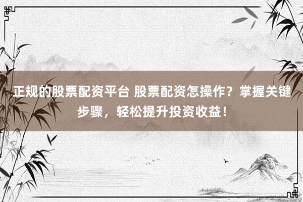 正规的股票配资平台 股票配资怎操作？掌握关键步骤，轻松提升投资收益！