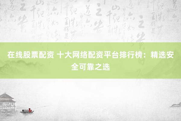 在线股票配资 十大网络配资平台排行榜：精选安全可靠之选