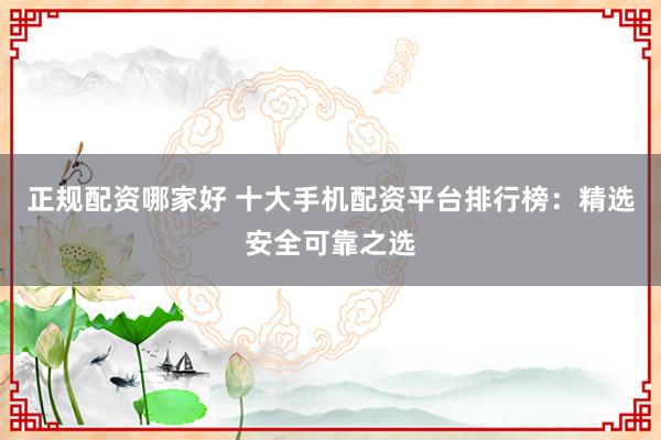 正规配资哪家好 十大手机配资平台排行榜：精选安全可靠之选
