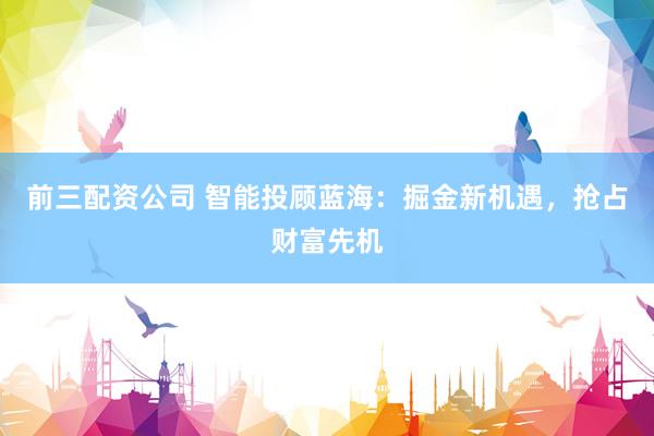 前三配资公司 智能投顾蓝海：掘金新机遇，抢占财富先机