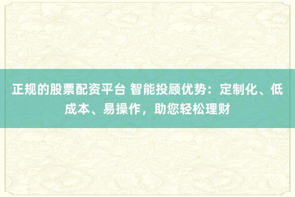 正规的股票配资平台 智能投顾优势：定制化、低成本、易操作，助您轻松理财