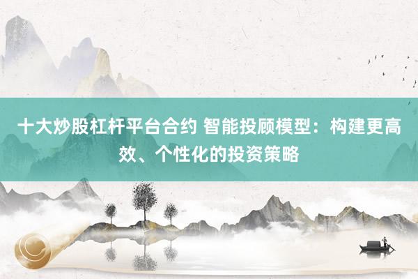 十大炒股杠杆平台合约 智能投顾模型：构建更高效、个性化的投资策略