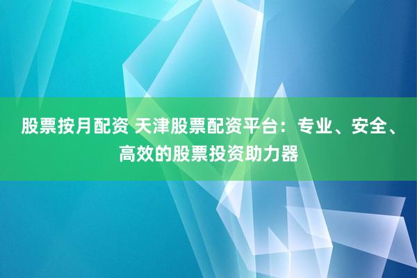 股票按月配资 天津股票配资平台：专业、安全、高效的股票投资助力器