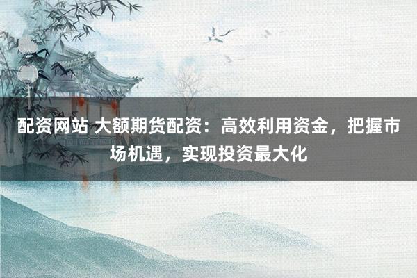 配资网站 大额期货配资：高效利用资金，把握市场机遇，实现投资最大化