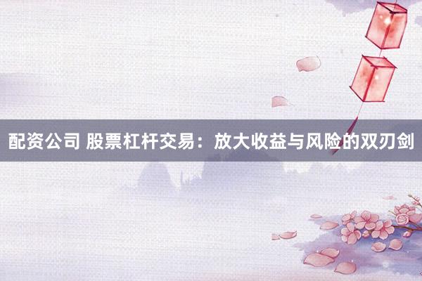 配资公司 股票杠杆交易：放大收益与风险的双刃剑