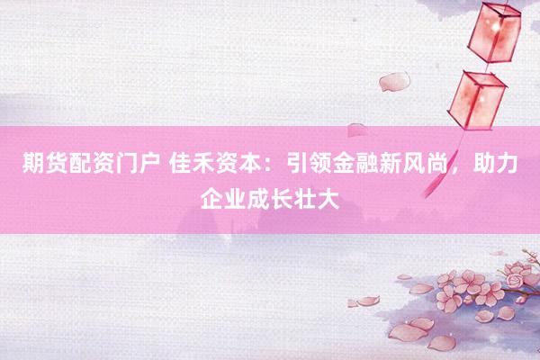 期货配资门户 佳禾资本：引领金融新风尚，助力企业成长壮大