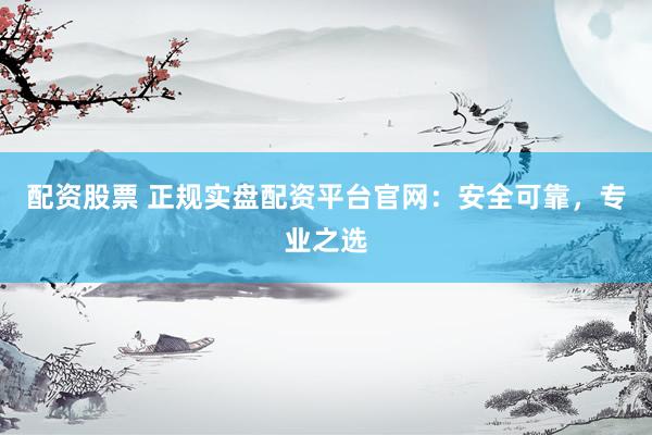 配资股票 正规实盘配资平台官网:安全可靠,专业之选
