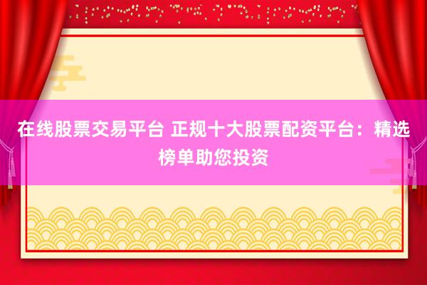 在线股票交易平台 正规十大股票配资平台:精选榜单助您投资