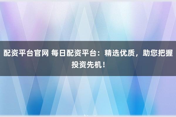 配资平台官网 每日配资平台:精选优质,助您把握投资先机!