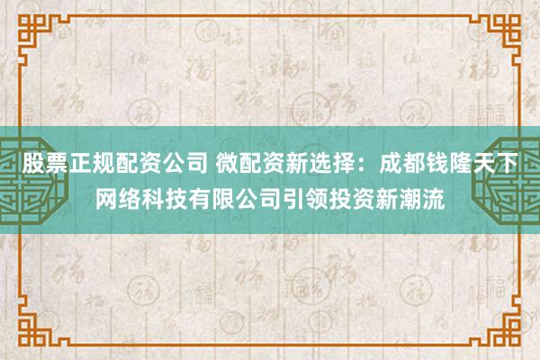 股票正规配资公司 微配资新选择:成都钱隆天下网络科技有限公司引领投资新潮流