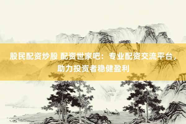 股民配资炒股 配资世家吧:专业配资交流平台,助力投资者稳健盈利
