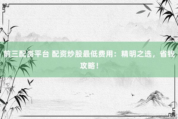 前三配资平台 配资炒股最低费用:精明之选,省钱攻略!