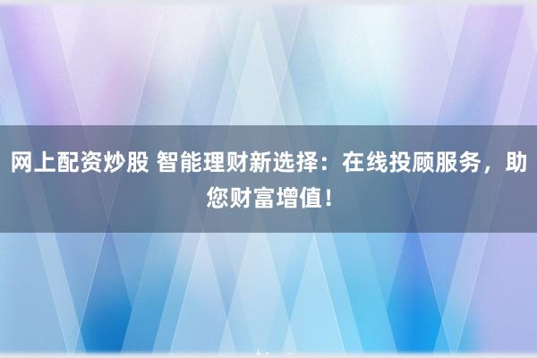 网上配资炒股 智能理财新选择：在线投顾服务，助您财富增值！