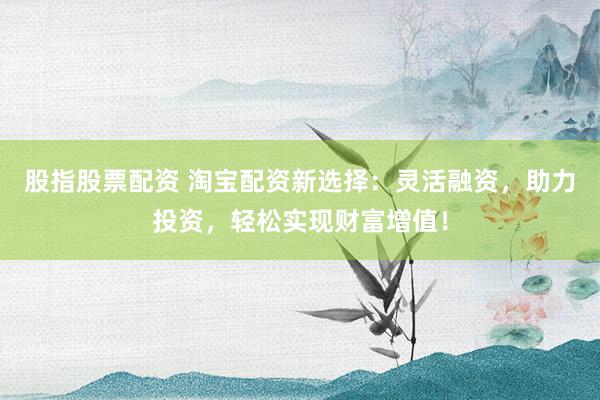 股指股票配资 淘宝配资新选择：灵活融资，助力投资，轻松实现财富增值！