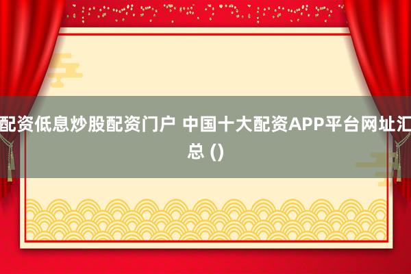 配资低息炒股配资门户 中国十大配资APP平台网址汇总 ()
