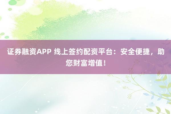 证券融资APP 线上签约配资平台：安全便捷，助您财富增值！