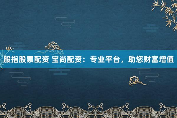 股指股票配资 宝尚配资:专业平台,助您财富增值