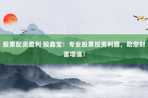 股票配资盈利 股鑫宝：专业股票投资利器，助您财富增值！