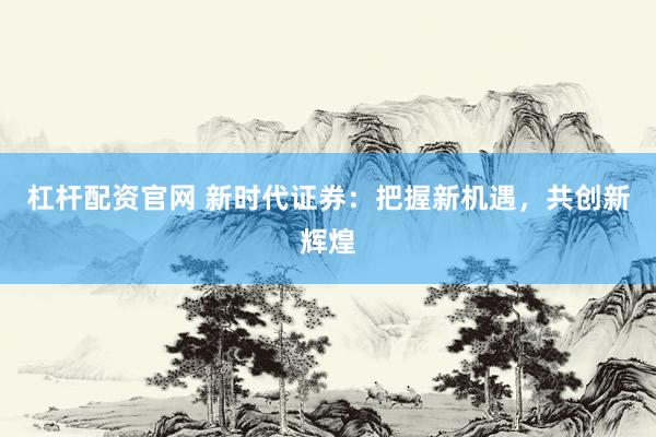 杠杆配资官网 新时代证券:把握新机遇,共创新辉煌