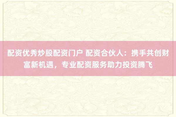 配资优秀炒股配资门户 配资合伙人：携手共创财富新机遇，专业配资服务助力投资腾飞