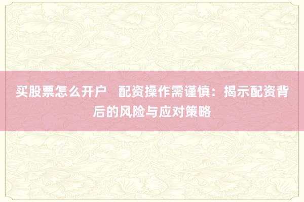 买股票怎么开户   配资操作需谨慎：揭示配资背后的风险与应对策略