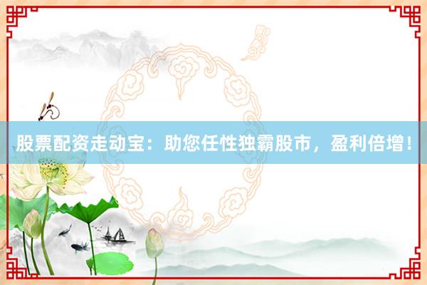 股票配资走动宝:助您任性独霸股市,盈利倍增!