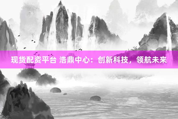 现货配资平台 浩鼎中心：创新科技，领航未来