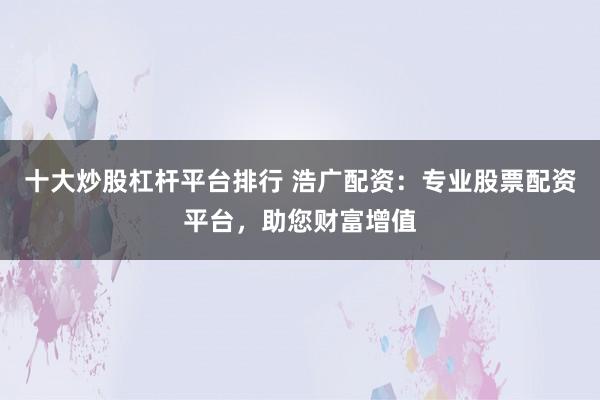 十大炒股杠杆平台排行 浩广配资：专业股票配资平台，助您财富增值