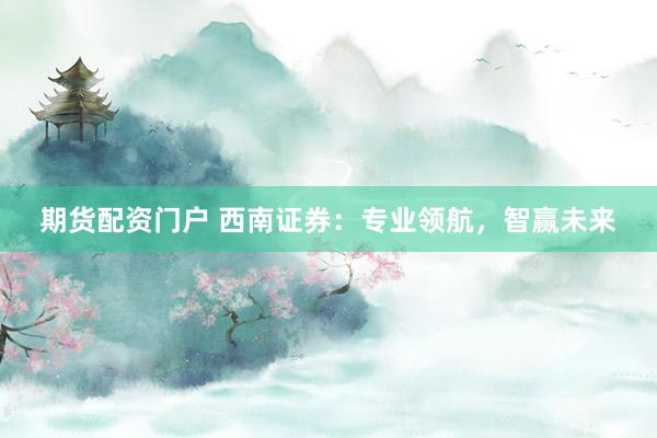 期货配资门户 西南证券：专业领航，智赢未来