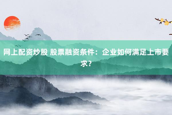 网上配资炒股 股票融资条件:企业如何满足上市要求?