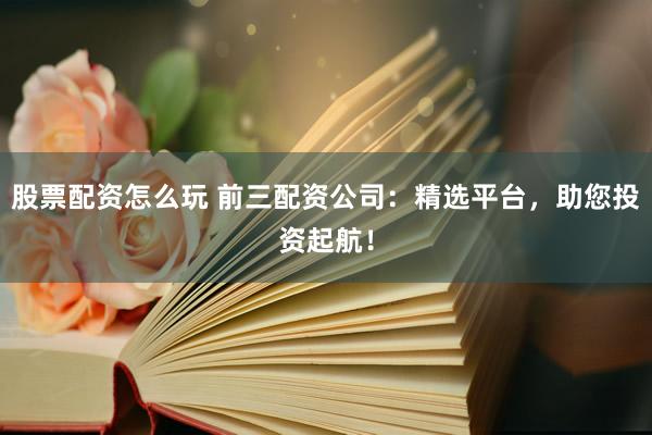 股票配资怎么玩 前三配资公司：精选平台，助您投资起航！