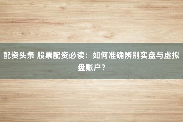 配资头条 股票配资必读:如何准确辨别实盘与虚拟盘账户?